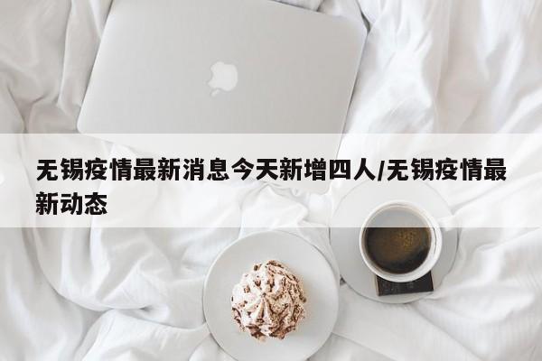 无锡疫情最新消息今天新增四人/无锡疫情最新动态
