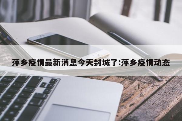 萍乡疫情最新消息今天封城了:萍乡疫情动态