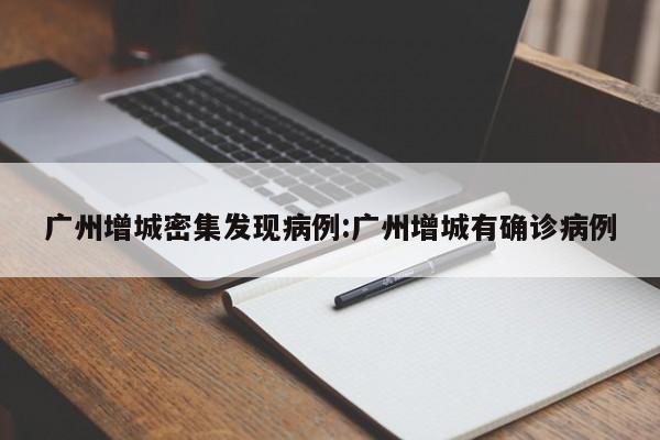 广州增城密集发现病例:广州增城有确诊病例