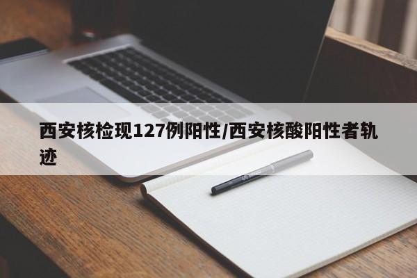 西安核检现127例阳性/西安核酸阳性者轨迹
