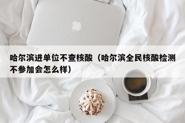 哈尔滨进单位不查核酸(哈尔滨全民核酸检测不参加会怎么样)