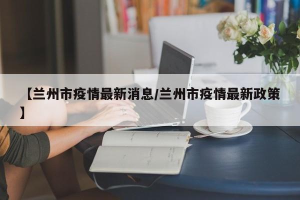 【兰州市疫情最新消息/兰州市疫情最新政策】