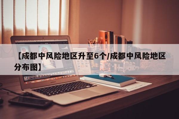 【成都中风险地区升至6个/成都中风险地区分布图】