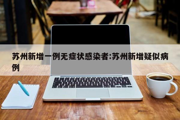 苏州新增一例无症状感染者:苏州新增疑似病例