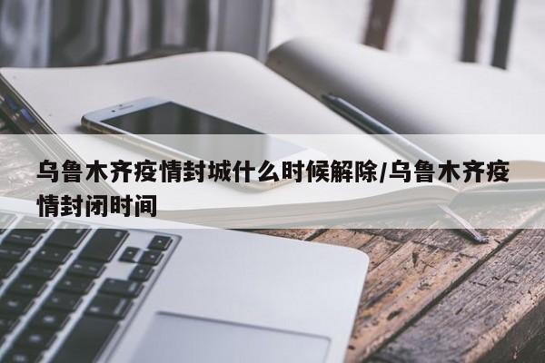 乌鲁木齐疫情封城什么时候解除/乌鲁木齐疫情封闭时间