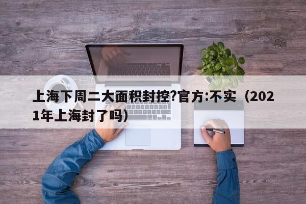 上海下周二大面积封控?官方:不实(2021年上海封了吗)