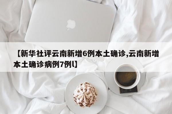 【新华社评云南新增6例本土确诊,云南新增本土确诊病例7例l】