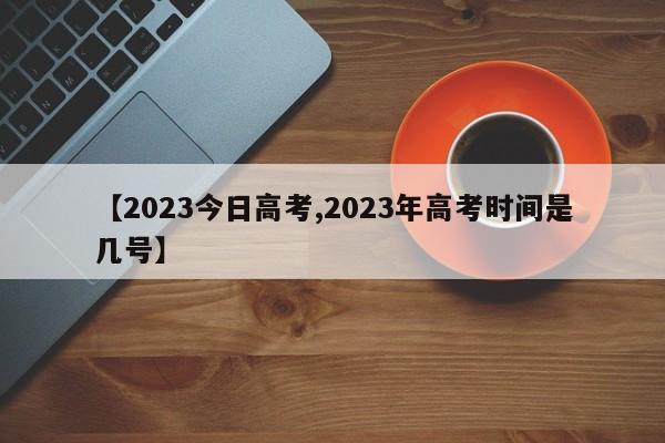 【2023今日高考,2023年高考时间是几号】