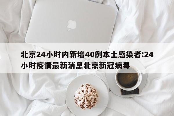 北京24小时内新增40例本土感染者:24小时疫情最新消息北京新冠病毒