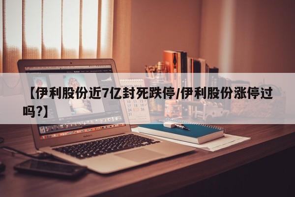 【伊利股份近7亿封死跌停/伊利股份涨停过吗?】