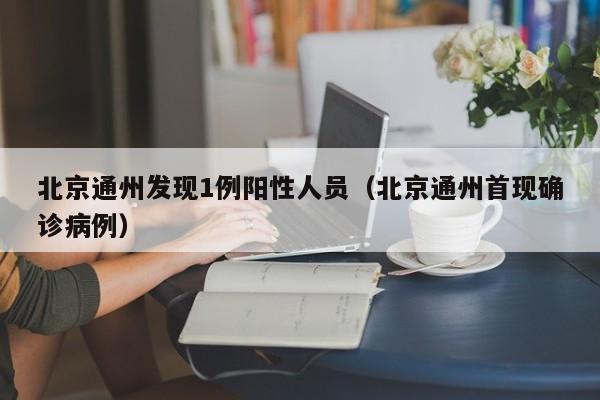 北京通州发现1例阳性人员(北京通州首现确诊病例)