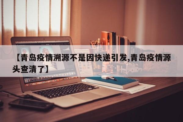 【青岛疫情溯源不是因快递引发,青岛疫情源头查清了】