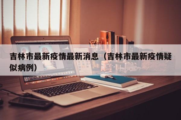 吉林市最新疫情最新消息(吉林市最新疫情疑似病例)
