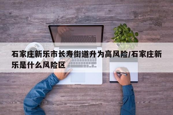 石家庄新乐市长寿街道升为高风险/石家庄新乐是什么风险区