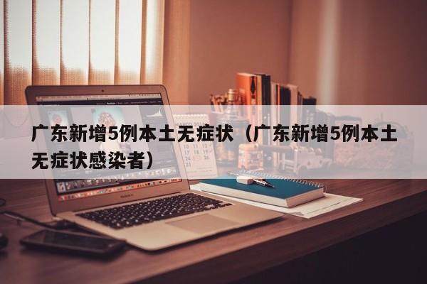 广东新增5例本土无症状(广东新增5例本土无症状感染者)