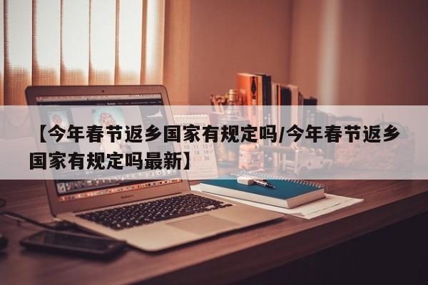 【今年春节返乡国家有规定吗/今年春节返乡国家有规定吗最新】