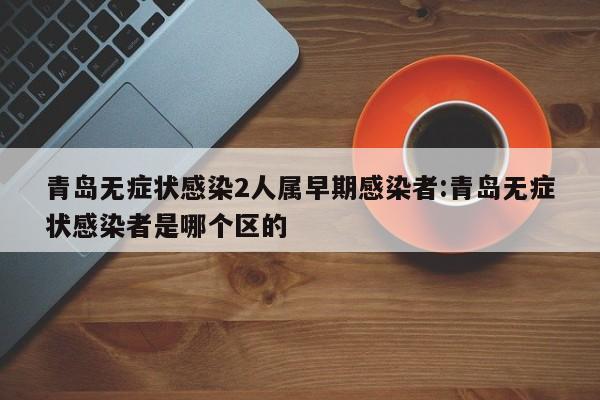 青岛无症状感染2人属早期感染者:青岛无症状感染者是哪个区的