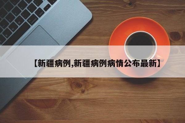 【新疆病例,新疆病例病情公布最新】
