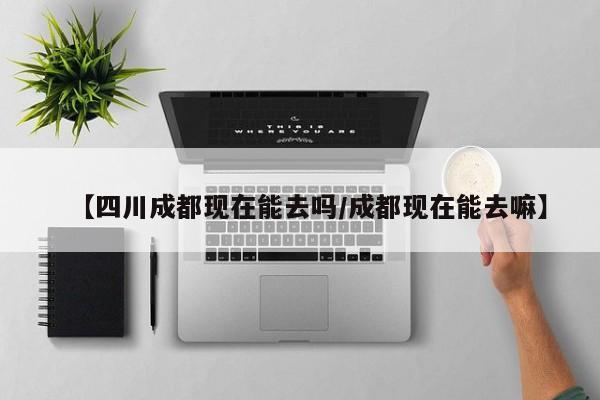 【四川成都现在能去吗/成都现在能去嘛】