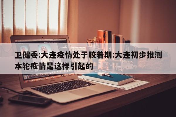 卫健委:大连疫情处于胶着期:大连初步推测本轮疫情是这样引起的