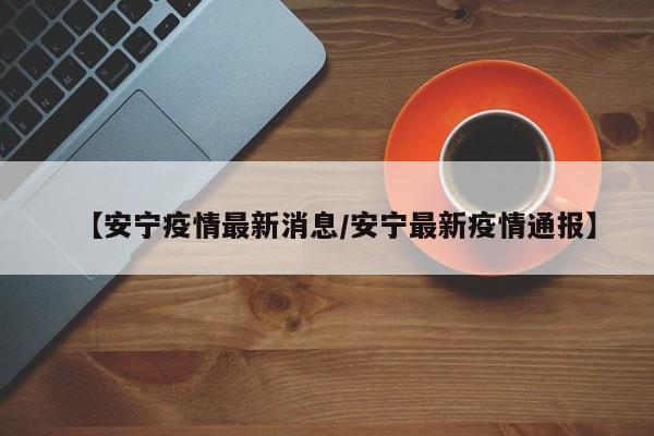 【安宁疫情最新消息/安宁最新疫情通报】