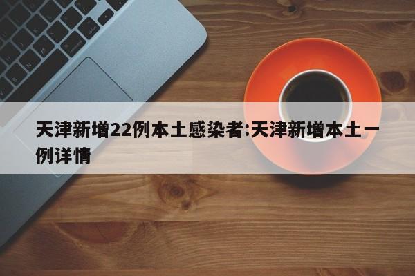 天津新增22例本土感染者:天津新增本土一例详情