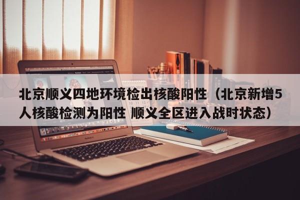 北京顺义四地环境检出核酸阳性(北京新增5人核酸检测为阳性 顺义全区进入战时状态)