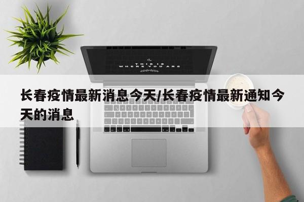 长春疫情最新消息今天/长春疫情最新通知今天的消息
