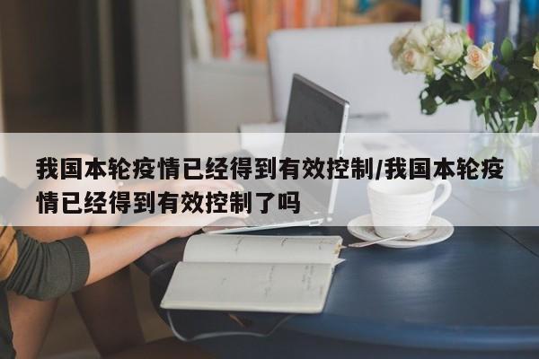 我国本轮疫情已经得到有效控制/我国本轮疫情已经得到有效控制了吗