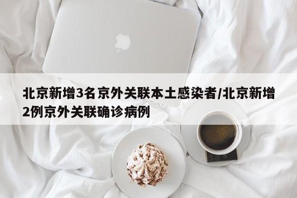 北京新增3名京外关联本土感染者/北京新增2例京外关联确诊病例
