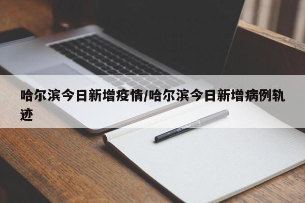 哈尔滨今日新增疫情/哈尔滨今日新增病例轨迹