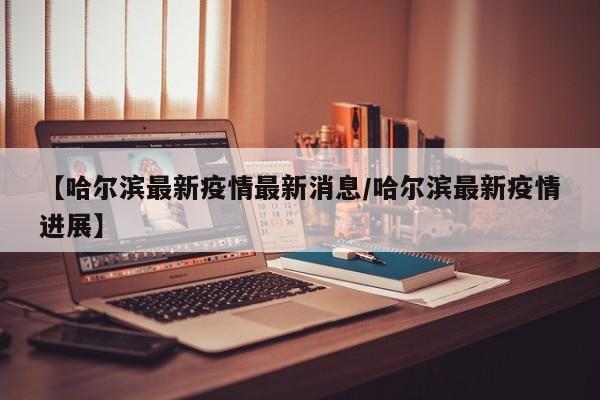 【哈尔滨最新疫情最新消息/哈尔滨最新疫情进展】