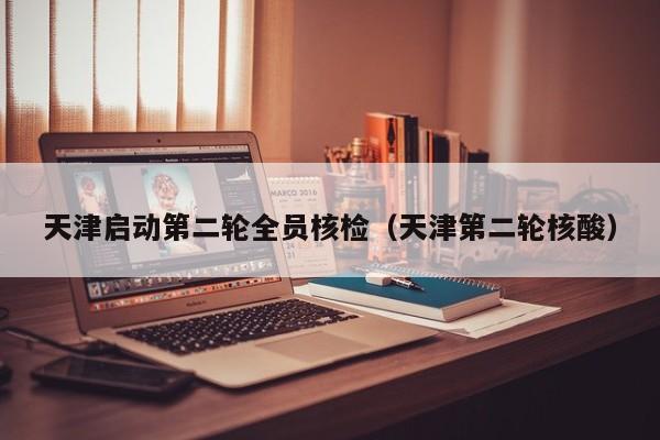 天津启动第二轮全员核检(天津第二轮核酸)