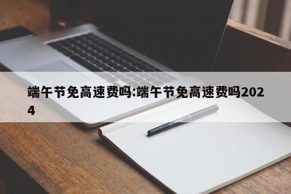 端午节免高速费吗:端午节免高速费吗2024