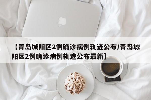 【青岛城阳区2例确诊病例轨迹公布/青岛城阳区2例确诊病例轨迹公布最新】