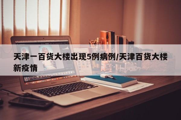 天津一百货大楼出现5例病例/天津百货大楼新疫情