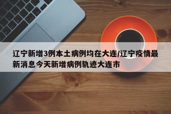 辽宁新增3例本土病例均在大连/辽宁疫情最新消息今天新增病例轨迹大连市