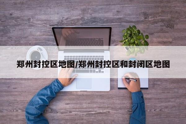 郑州封控区地图/郑州封控区和封闭区地图