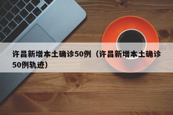 许昌新增本土确诊50例(许昌新增本土确诊50例轨迹)