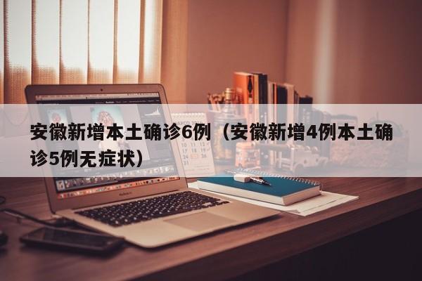 安徽新增本土确诊6例(安徽新增4例本土确诊5例无症状)