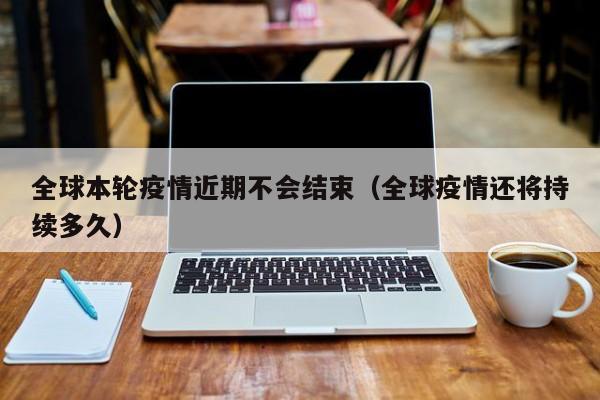 全球本轮疫情近期不会结束(全球疫情还将持续多久)