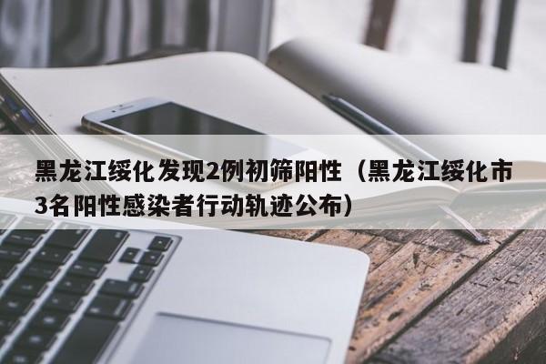 黑龙江绥化发现2例初筛阳性(黑龙江绥化市3名阳性感染者行动轨迹公布)