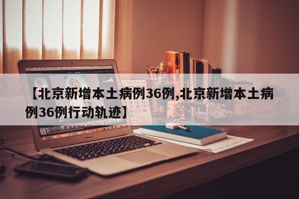 【北京新增本土病例36例,北京新增本土病例36例行动轨迹】