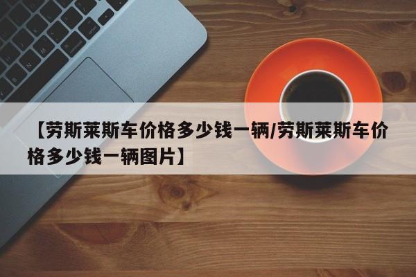 【劳斯莱斯车价格多少钱一辆/劳斯莱斯车价格多少钱一辆图片】
