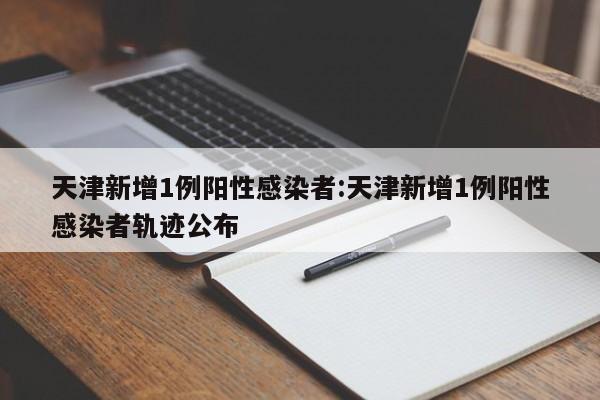 天津新增1例阳性感染者:天津新增1例阳性感染者轨迹公布