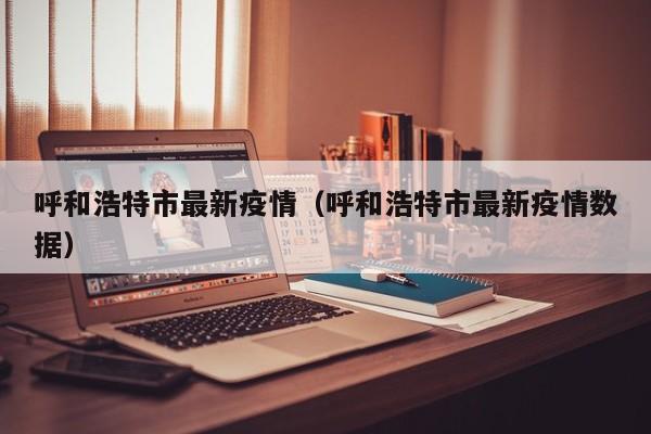 呼和浩特市最新疫情(呼和浩特市最新疫情数据)