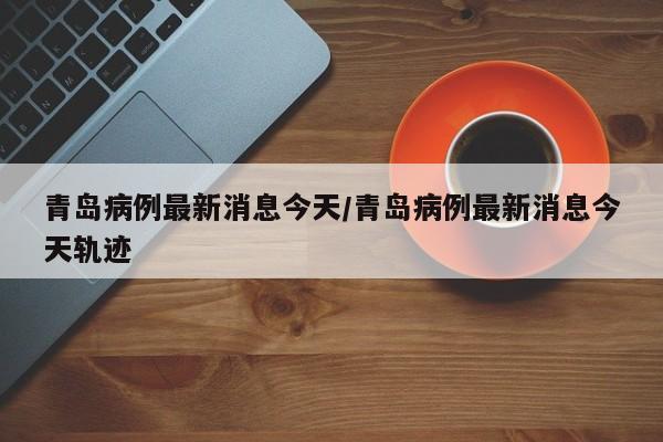 青岛病例最新消息今天/青岛病例最新消息今天轨迹