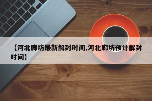 【河北廊坊最新解封时间,河北廊坊预计解封时间】