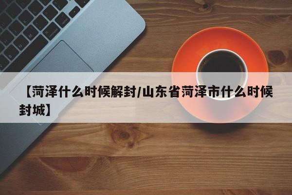【菏泽什么时候解封/山东省菏泽市什么时候封城】
