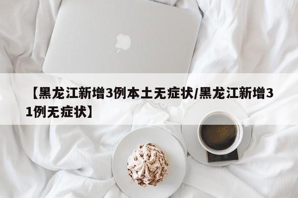 【黑龙江新增3例本土无症状/黑龙江新增31例无症状】